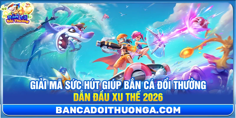 Giải mã sức hút giúp bắn cá đổi thưởng dẫn đầu xu thế 2026
